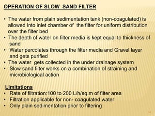 OPERATION OF SLOW SAND FILTER
• The water from plain sedimentation tank (non-coagulated) is
allowed into inlet chamber of the filter for uniform distribution
over the filter bed
• The depth of water on filter media is kept equal to thickness of
sand
• Water percolates through the filter media and Gravel layer
and gets purified
• The water gets collected in the under drainage system
• Slow sand filter works on a combination of straining and
microbiological action
Limitations
• Rate of filtration:100 to 200 L/h/sq.m of filter area
• Filtration applicable for non- coagulated water
• Only plain sedimentation prior to filtering
14
 