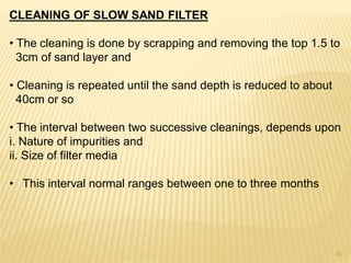 CLEANING OF SLOW SAND FILTER
• The cleaning is done by scrapping and removing the top 1.5 to
3cm of sand layer and
• Cleaning is repeated until the sand depth is reduced to about
40cm or so
• The interval between two successive cleanings, depends upon
i. Nature of impurities and
ii. Size of filter media
• This interval normal ranges between one to three months
15
 