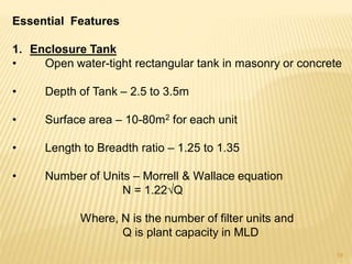 Essential Features
1. Enclosure Tank
• Open water-tight rectangular tank in masonry or concrete
• Depth of Tank – 2.5 to 3.5m
• Surface area – 10-80m2 for each unit
• Length to Breadth ratio – 1.25 to 1.35
• Number of Units – Morrell & Wallace equation
N = 1.22√Q
Where, N is the number of filter units and
Q is plant capacity in MLD
19
 