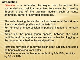 Introduction
• Filtration is a separation technique used to remove the
suspended and colloidal impurities from water by passing
through a bed of fine granular medium such as sand,
anthracite, garnet or activated carbon etc.,
• The water leaving the clarifier still contains small flocs & very
fine suspended impurities and bacteria in it
• For removal of these colloidal impurities, filtration is normally
used
• Water fills the pores (open spaces) between the sand
particles and the impurities are arrested either by clogging in
the pores or attached to the sand particles
• Filtration may help in removing color, odor, turbidity and some
pathogenic bacteria from water
• Filtration reduces the bacterial content by 98- 99%, turbidity
by 50 - 3 PPM 2
 