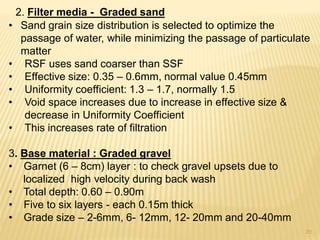 2. Filter media - Graded sand
• Sand grain size distribution is selected to optimize the
passage of water, while minimizing the passage of particulate
matter
• RSF uses sand coarser than SSF
• Effective size: 0.35 – 0.6mm, normal value 0.45mm
• Uniformity coefficient: 1.3 – 1.7, normally 1.5
• Void space increases due to increase in effective size &
decrease in Uniformity Coefficient
• This increases rate of filtration
3. Base material : Graded gravel
• Garnet (6 – 8cm) layer : to check gravel upsets due to
localized high velocity during back wash
• Total depth: 0.60 – 0.90m
• Five to six layers - each 0.15m thick
• Grade size – 2-6mm, 6- 12mm, 12- 20mm and 20-40mm
20
 