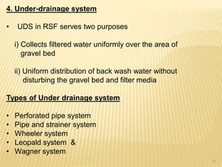 4. Under-drainage system
• UDS in RSF serves two purposes
i) Collects filtered water uniformly over the area of
gravel bed
ii) Uniform distribution of back wash water without
disturbing the gravel bed and filter media
Types of Under drainage system
• Perforated pipe system
• Pipe and strainer system
• Wheeler system
• Leopald system &
• Wagner system
21
 