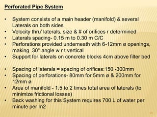 Perforated Pipe System
• System consists of a main header (manifold) & several
Laterals on both sides
• Velocity thru’ laterals, size & # of orifices r determined
• Laterals spacing- 0.15 m to 0.30 m C/C
• Perforations provided underneath with 6-12mm ø openings,
making 30° angle w r t vertical
• Support for laterals on concrete blocks 4cm above filter bed
• Spacing of laterals ≈ spacing of orifices:150 -300mm
• Spacing of perforations- 80mm for 5mm ø & 200mm for
12mm ø
• Area of manifold - 1.5 to 2 times total area of laterals (to
minimize frictional losses)
• Back washing for this System requires 700 L of water per
minute per m2
22
 