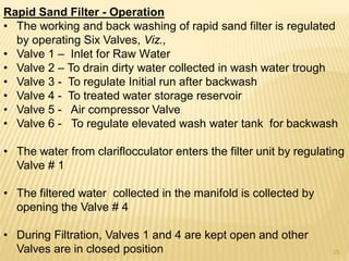 Rapid Sand Filter - Operation
• The working and back washing of rapid sand filter is regulated
by operating Six Valves, Viz.,
• Valve 1 – Inlet for Raw Water
• Valve 2 – To drain dirty water collected in wash water trough
• Valve 3 - To regulate Initial run after backwash
• Valve 4 - To treated water storage reservoir
• Valve 5 - Air compressor Valve
• Valve 6 - To regulate elevated wash water tank for backwash
• The water from clariflocculator enters the filter unit by regulating
Valve # 1
• The filtered water collected in the manifold is collected by
opening the Valve # 4
• During Filtration, Valves 1 and 4 are kept open and other
Valves are in closed position 25
 
