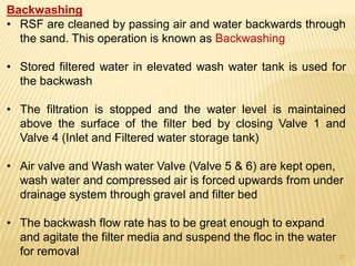Backwashing
• RSF are cleaned by passing air and water backwards through
the sand. This operation is known as Backwashing
• Stored filtered water in elevated wash water tank is used for
the backwash
• The filtration is stopped and the water level is maintained
above the surface of the filter bed by closing Valve 1 and
Valve 4 (Inlet and Filtered water storage tank)
• Air valve and Wash water Valve (Valve 5 & 6) are kept open,
wash water and compressed air is forced upwards from under
drainage system through gravel and filter bed
• The backwash flow rate has to be great enough to expand
and agitate the filter media and suspend the floc in the water
for removal 27
 