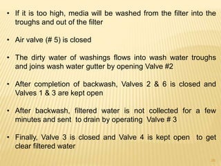 • If it is too high, media will be washed from the filter into the
troughs and out of the filter
• Air valve (# 5) is closed
• The dirty water of washings flows into wash water troughs
and joins wash water gutter by opening Valve #2
• After completion of backwash, Valves 2 & 6 is closed and
Valves 1 & 3 are kept open
• After backwash, filtered water is not collected for a few
minutes and sent to drain by operating Valve # 3
• Finally, Valve 3 is closed and Valve 4 is kept open to get
clear filtered water
28
 