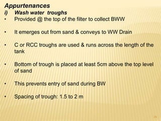 Appurtenances
i) Wash water troughs
• Provided @ the top of the filter to collect BWW
• It emerges out from sand & conveys to WW Drain
• C or RCC troughs are used & runs across the length of the
tank
• Bottom of trough is placed at least 5cm above the top level
of sand
• This prevents entry of sand during BW
• Spacing of trough: 1.5 to 2 m
29
 