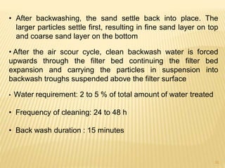 • After backwashing, the sand settle back into place. The
larger particles settle first, resulting in fine sand layer on top
and coarse sand layer on the bottom
• After the air scour cycle, clean backwash water is forced
upwards through the filter bed continuing the filter bed
expansion and carrying the particles in suspension into
backwash troughs suspended above the filter surface
• Water requirement: 2 to 5 % of total amount of water treated
• Frequency of cleaning: 24 to 48 h
• Back wash duration : 15 minutes
31
 