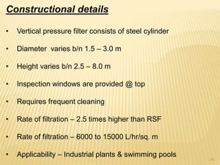 Constructional details
• Vertical pressure filter consists of steel cylinder
• Diameter varies b/n 1.5 – 3.0 m
• Height varies b/n 2.5 – 8.0 m
• Inspection windows are provided @ top
• Requires frequent cleaning
• Rate of filtration – 2.5 times higher than RSF
• Rate of filtration – 6000 to 15000 L/hr/sq. m
• Applicability – Industrial plants & swimming pools
36
 