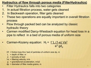 Hydraulics of flow through porous media (FilterHydraulics)
• Filter Hydraulics falls into two categories
1. In actual filtration process, water gets cleaned
2. In Backwash operation, filter gets cleaned
• These two operations are equally important in overall filtration
process
• Flow through packed bed can be analyzed by classic
hydraulic theory
• Carmen modified Darcy-Wiesbach equation for head loss in a
pipe to reflect in a bed of porous media of uniform size
• Carmen-Kozeny equation: Hf = f ’L (1-e) Vs2
e3 gdp
Hf = friction loss thru’ bed of particles of uniform size dp, m
L = depth of filter, m
e = porosity of bed
Vs = filtering velocity, m/s
g = gravitational acceleration, m/s2
dp = diameter of filter media grains, m
37
 