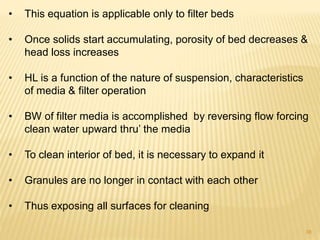 • This equation is applicable only to filter beds
• Once solids start accumulating, porosity of bed decreases &
head loss increases
• HL is a function of the nature of suspension, characteristics
of media & filter operation
• BW of filter media is accomplished by reversing flow forcing
clean water upward thru’ the media
• To clean interior of bed, it is necessary to expand it
• Granules are no longer in contact with each other
• Thus exposing all surfaces for cleaning
38
 