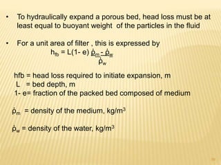 • To hydraulically expand a porous bed, head loss must be at
least equal to buoyant weight of the particles in the fluid
• For a unit area of filter , this is expressed by
hfb = L(1- e) ῤm - ῤw
ῤw
hfb = head loss required to initiate expansion, m
L = bed depth, m
1- e= fraction of the packed bed composed of medium
ῤm = density of the medium, kg/m3
ῤw = density of the water, kg/m3
39
 