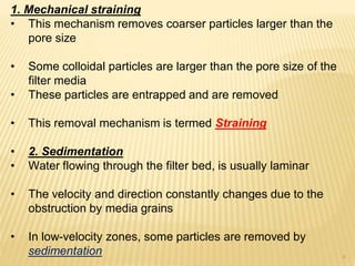 1. Mechanical straining
• This mechanism removes coarser particles larger than the
pore size
• Some colloidal particles are larger than the pore size of the
filter media
• These particles are entrapped and are removed
• This removal mechanism is termed Straining
• 2. Sedimentation
• Water flowing through the filter bed, is usually laminar
• The velocity and direction constantly changes due to the
obstruction by media grains
• In low-velocity zones, some particles are removed by
sedimentation 4
 