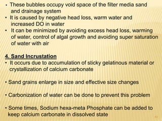 • These bubbles occupy void space of the filter media sand
and drainage system
• It is caused by negative head loss, warm water and
increased DO in water
• It can be minimized by avoiding excess head loss, warming
of water, control of algal growth and avoiding super saturation
of water with air
4. Sand Incrustation
• It occurs due to accumulation of sticky gelatinous material or
crystallization of calcium carbonate
• Sand grains enlarge in size and effective size changes
• Carbonization of water can be done to prevent this problem
• Some times, Sodium hexa-meta Phosphate can be added to
keep calcium carbonate in dissolved state 42
 