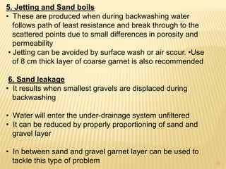 5. Jetting and Sand boils
• These are produced when during backwashing water
follows path of least resistance and break through to the
scattered points due to small differences in porosity and
permeability
• Jetting can be avoided by surface wash or air scour. •Use
of 8 cm thick layer of coarse garnet is also recommended
6. Sand leakage
• It results when smallest gravels are displaced during
backwashing
• Water will enter the under-drainage system unfiltered
• It can be reduced by properly proportioning of sand and
gravel layer
• In between sand and gravel garnet layer can be used to
tackle this type of problem 43
 