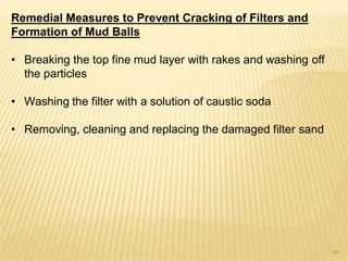 Remedial Measures to Prevent Cracking of Filters and
Formation of Mud Balls
• Breaking the top fine mud layer with rakes and washing off
the particles
• Washing the filter with a solution of caustic soda
• Removing, cleaning and replacing the damaged filter sand
44
 