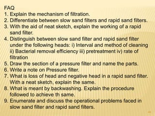 FAQ
1. Explain the mechanism of filtration.
2. Differentiate between slow sand filters and rapid sand filters.
3. With the aid of neat sketch, explain the working of a rapid
sand filter.
4. Distinguish between slow sand filter and rapid sand filter
under the following heads: i) Interval and method of cleaning
ii) Bacterial removal efficiency iii) pretreatment iv) rate of
filtration
5. Draw the section of a pressure filter and name the parts.
6. Write a note on Pressure filter.
7. What is loss of head and negative head in a rapid sand filter.
With a neat sketch, explain the same.
8. What is meant by backwashing. Explain the procedure
followed to achieve th same.
9. Enumerate and discuss the operational problems faced in
slow sand filter and rapid sand filters.
48
 