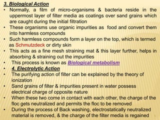 3. Biological Action
• Normally, a film of micro-organisms & bacteria reside in the
uppermost layer of filter media as coatings over sand grains which
are caught during the initial filtration
• These organisms use organic impurities as food and convert them
into harmless compounds
• Such harmless compounds form a layer on the top, which is termed
as Schmutzdeck or dirty skin
• This acts as a fine mesh straining mat & this layer further, helps in
absorbing & straining out the impurities
• This process is known as Biological metabolism
• 4. Electrolytic Action
• The purifying action of filter can be explained by the theory of
ionization
• Sand grains of filter & impurities present in water possess
electrical charge of opposite nature
• When these two come in contact with each other, the charge of the
floc gets neutralized and permits the floc to be removed
• During the process of Back washing, electrostatically neutralized
material is removed, & the charge of the filter media is regained 5
 