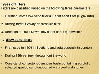 Types of Filters
Filters are classified based on the following three parameters
1. Filtration rate: Slow sand filter & Rapid sand filter (High- rate)
2. Driving force: Gravity or pressure filter
3. Direction of flow : Down flow filters and Up-flow filter
1. Slow sand filters
• First used in 1804 in Scotland and subsequently in London
• During 19th century, through out the world
• Consists of concrete rectangular basin containing carefully
selected graded sand supported on gravel and stones
6
 