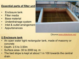 Essential parts of filter unit
• Enclosure tank
• Filter media
• Base material
• Underdrainage system
• Inlet & outlet arrangement
• Appurtenances
(Source:www.slideshare.net)
i) Enclosure tank
• An open water tight rectangular tank, made of masonry or
concrete
• Depth- 2.5 to 3.50m
• Surface area- 30 to 2000 sq. m
• The bed slope is kept at about 1 in 100 towards the central
drain 7
 