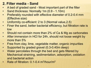 2. Filter media - Sand
• A bed of graded sand - Most important part of the filter
• Sand thickness: Normally 1m (0.9 - 1.10m)
• Preferably rounded with effective diameter of 0.2-0.4 mm
(Effective size)
• Uniformity co-efficient: 2 to 3 (Normal value,2.5)
• Finer the sand, better bacterial efficiency, but filtration rate is
low
• Should not contain more than 2% of Ca & Mg as carbonates
• After immersion in HCl for 24h, should not loose weight by
more than 5%
• Free from clay, lime, vegetable matter, organic impurities
• Supported by graded gravel (0.3-0.40m deep)
• Water percolates through the bed and gets filtered by
Mechanical straining, sedimentation, adsorption, oxidation
and bacterial action
• Rate of filtration: 0.1-0.4 m3/hour/m2
9
 
