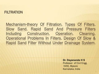 FILTRATION
Mechanism-theory Of Filtration, Types Of Filters,
Slow Sand, Rapid Sand And Pressure Filters
Including Construction, Operation, Cleaning,
Operational Problems In Filters, Design Of Slow &
Rapid Sand Filter Without Under Drainage System.
Dr. Dayananda H S
Professor of Civil Engg,
VVCE, Mysore
Karnataka, India
1
 