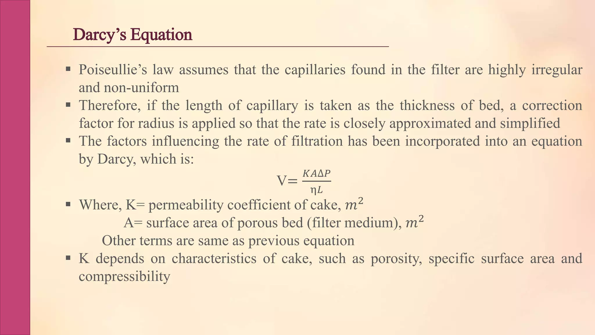 Darcy’s Equation
 Poiseullie’s law assumes that the capillaries found in the filter are highly irregular
and non-uniform
 Therefore, if the length of capillary is taken as the thickness of bed, a correction
factor for radius is applied so that the rate is closely approximated and simplified
 The factors influencing the rate of filtration has been incorporated into an equation
by Darcy, which is:
V=
𝐾𝐴∆𝑃
η𝐿
 Where, K= permeability coefficient of cake, 𝑚2
A= surface area of porous bed (filter medium), 𝑚2
Other terms are same as previous equation
 K depends on characteristics of cake, such as porosity, specific surface area and
compressibility
 