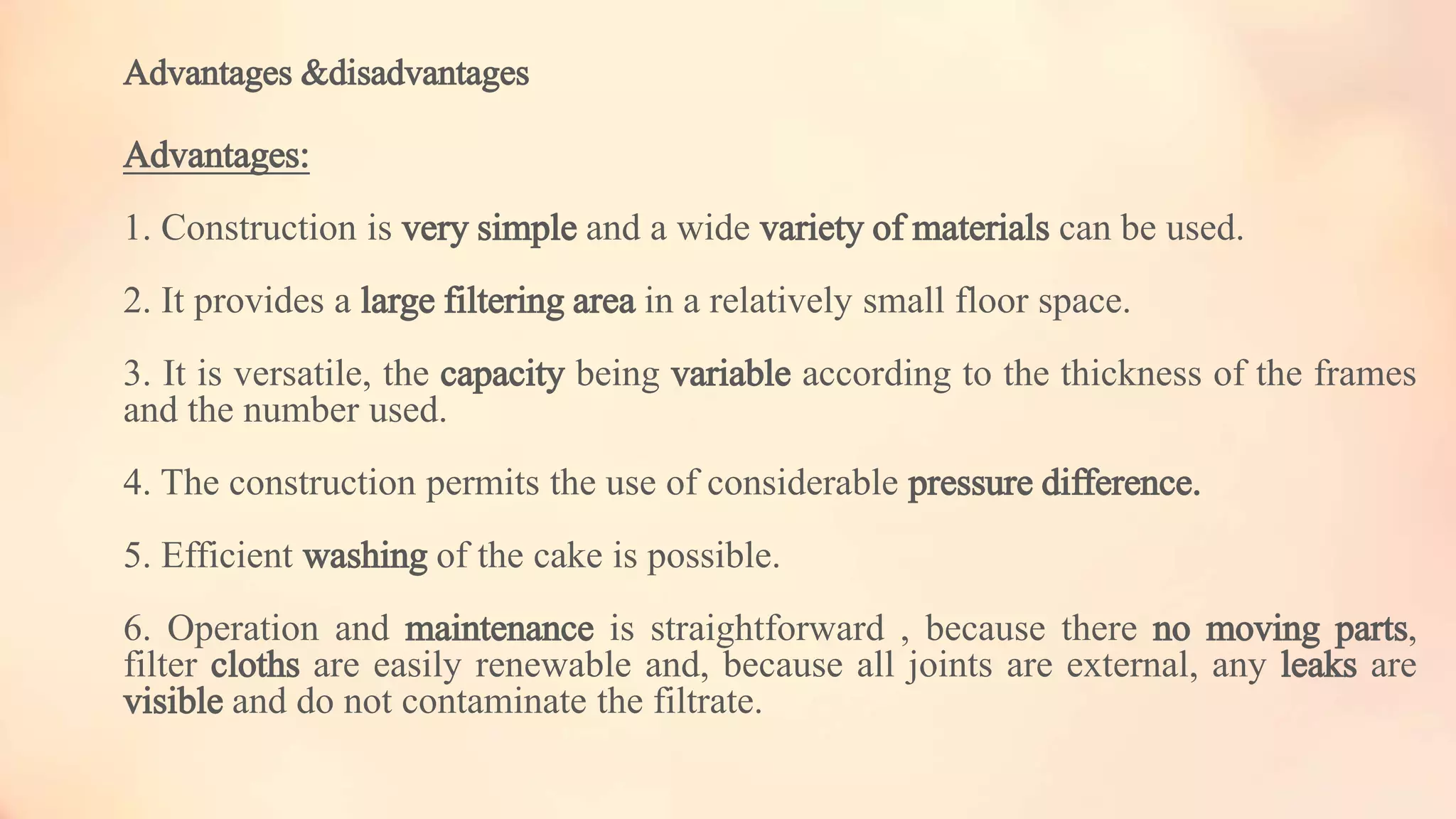 Advantages &disadvantages
Advantages:
1. Construction is very simple and a wide variety of materials can be used.
2. It provides a large filtering area in a relatively small floor space.
3. It is versatile, the capacity being variable according to the thickness of the frames
and the number used.
4. The construction permits the use of considerable pressure difference.
5. Efficient washing of the cake is possible.
6. Operation and maintenance is straightforward , because there no moving parts,
filter cloths are easily renewable and, because all joints are external, any leaks are
visible and do not contaminate the filtrate.
 