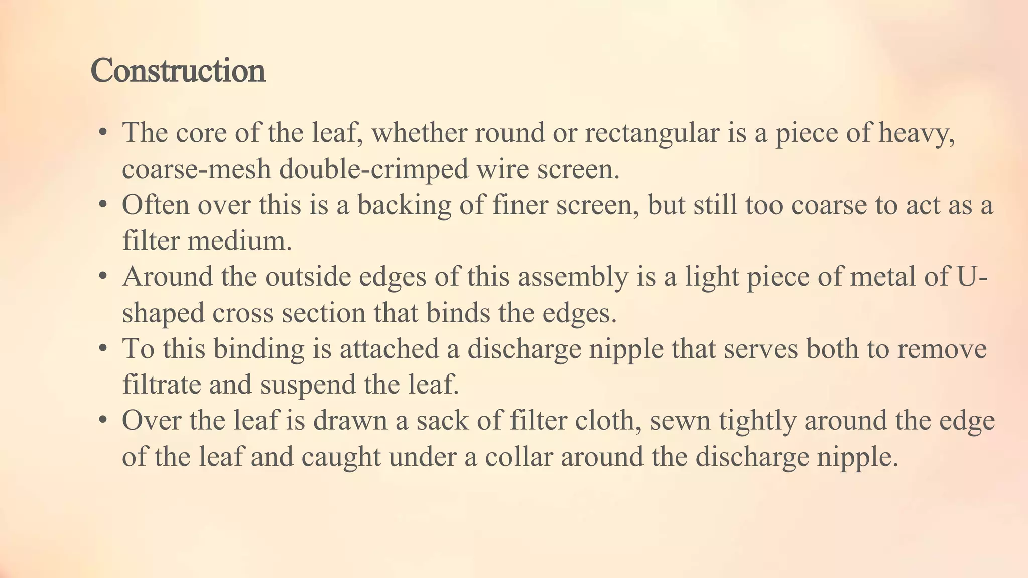 Construction
• The core of the leaf, whether round or rectangular is a piece of heavy,
coarse-mesh double-crimped wire screen.
• Often over this is a backing of finer screen, but still too coarse to act as a
filter medium.
• Around the outside edges of this assembly is a light piece of metal of U-
shaped cross section that binds the edges.
• To this binding is attached a discharge nipple that serves both to remove
filtrate and suspend the leaf.
• Over the leaf is drawn a sack of filter cloth, sewn tightly around the edge
of the leaf and caught under a collar around the discharge nipple.
 