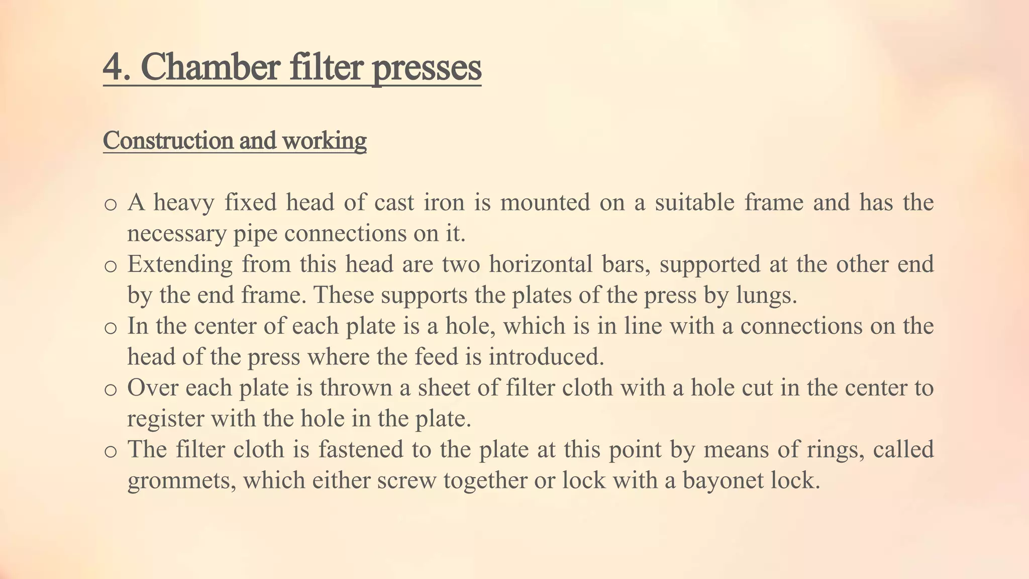 4. Chamber filter presses
Construction and working
o A heavy fixed head of cast iron is mounted on a suitable frame and has the
necessary pipe connections on it.
o Extending from this head are two horizontal bars, supported at the other end
by the end frame. These supports the plates of the press by lungs.
o In the center of each plate is a hole, which is in line with a connections on the
head of the press where the feed is introduced.
o Over each plate is thrown a sheet of filter cloth with a hole cut in the center to
register with the hole in the plate.
o The filter cloth is fastened to the plate at this point by means of rings, called
grommets, which either screw together or lock with a bayonet lock.
 
