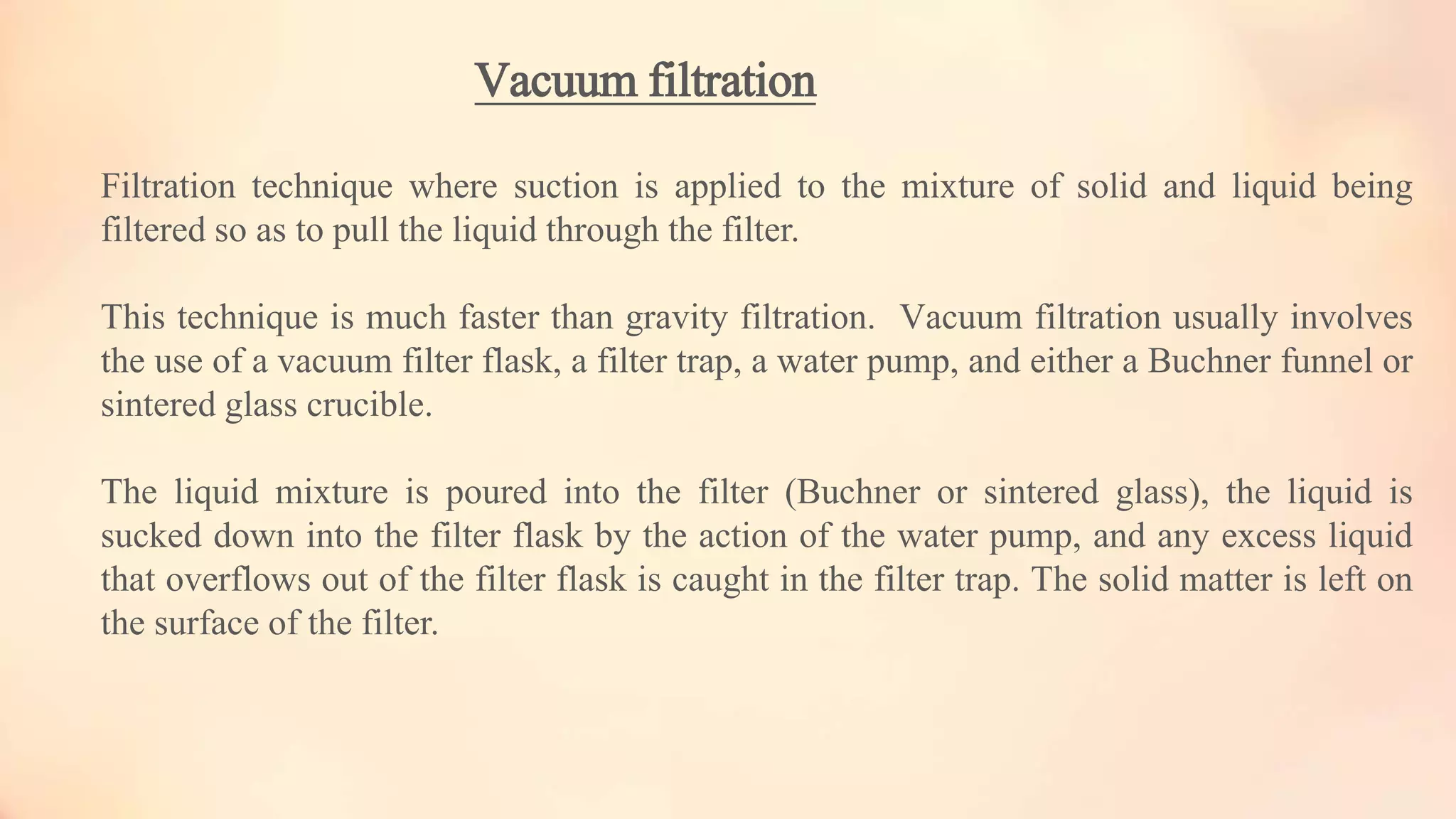 Vacuum filtration
Filtration technique where suction is applied to the mixture of solid and liquid being
filtered so as to pull the liquid through the filter.
This technique is much faster than gravity filtration. Vacuum filtration usually involves
the use of a vacuum filter flask, a filter trap, a water pump, and either a Buchner funnel or
sintered glass crucible.
The liquid mixture is poured into the filter (Buchner or sintered glass), the liquid is
sucked down into the filter flask by the action of the water pump, and any excess liquid
that overflows out of the filter flask is caught in the filter trap. The solid matter is left on
the surface of the filter.
 