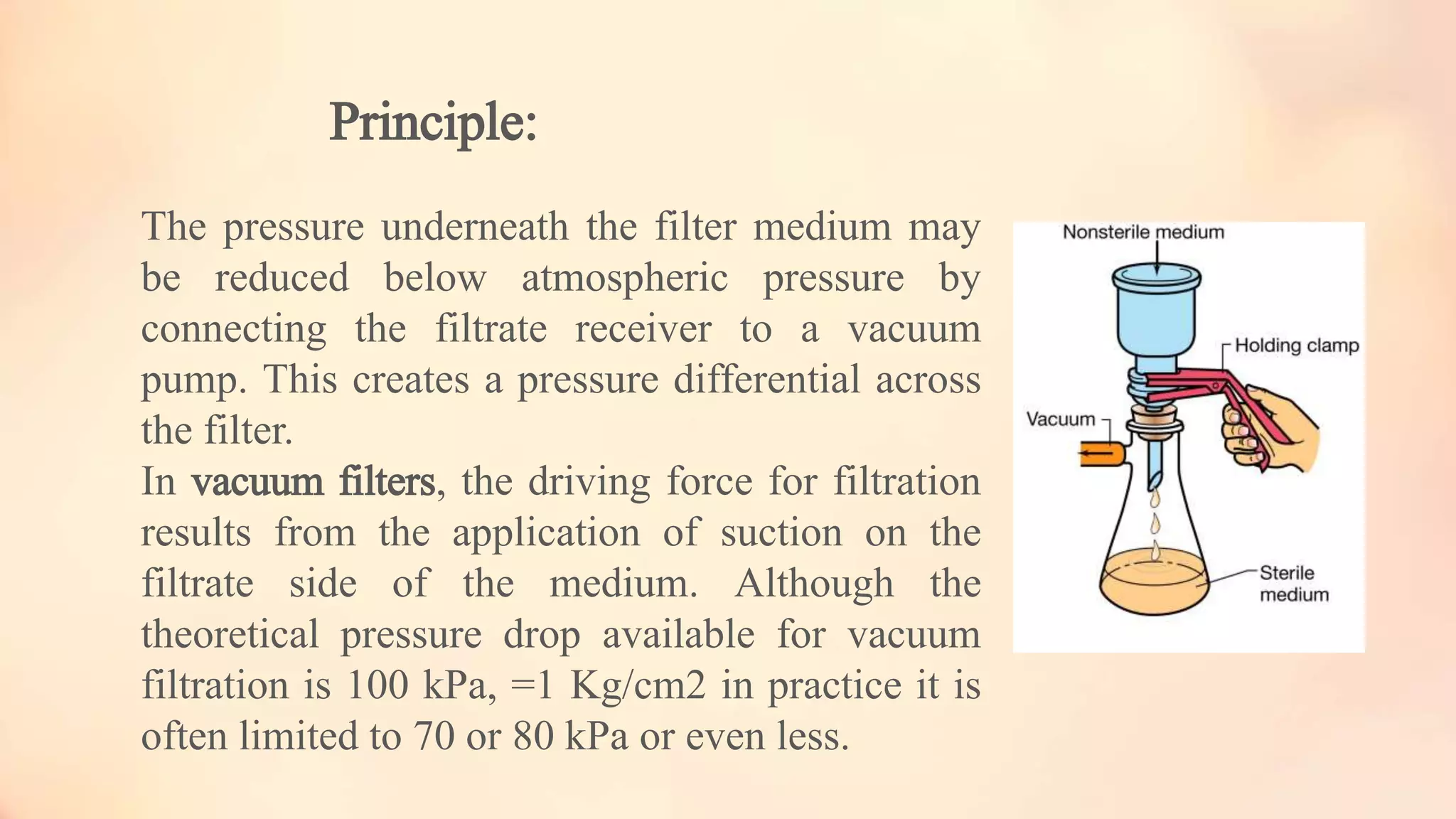 Principle:
The pressure underneath the filter medium may
be reduced below atmospheric pressure by
connecting the filtrate receiver to a vacuum
pump. This creates a pressure differential across
the filter.
In vacuum filters, the driving force for filtration
results from the application of suction on the
filtrate side of the medium. Although the
theoretical pressure drop available for vacuum
filtration is 100 kPa, =1 Kg/cm2 in practice it is
often limited to 70 or 80 kPa or even less.
 