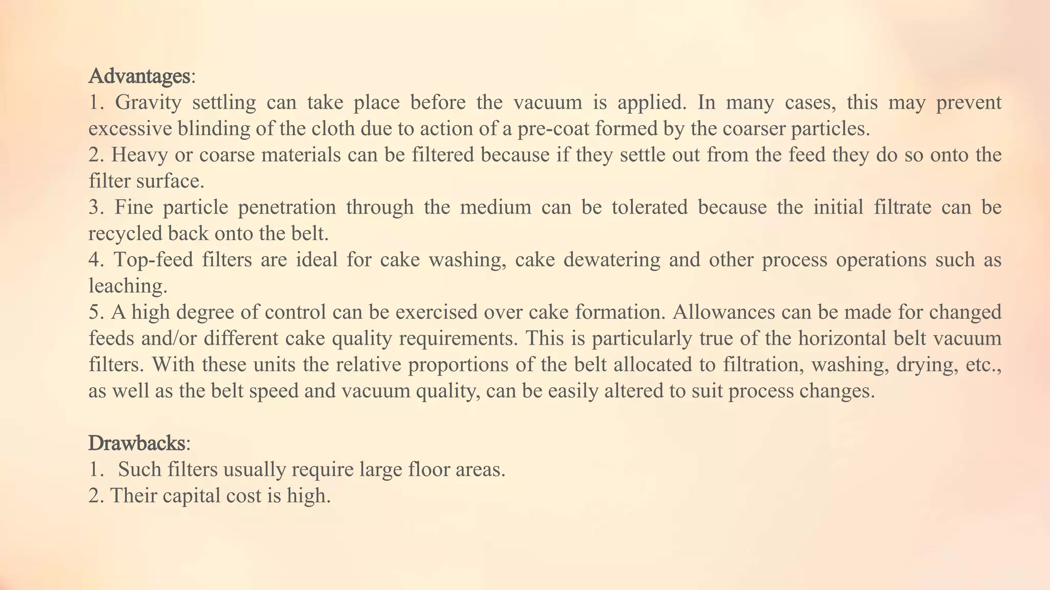 Advantages:
1. Gravity settling can take place before the vacuum is applied. In many cases, this may prevent
excessive blinding of the cloth due to action of a pre-coat formed by the coarser particles.
2. Heavy or coarse materials can be filtered because if they settle out from the feed they do so onto the
filter surface.
3. Fine particle penetration through the medium can be tolerated because the initial filtrate can be
recycled back onto the belt.
4. Top-feed filters are ideal for cake washing, cake dewatering and other process operations such as
leaching.
5. A high degree of control can be exercised over cake formation. Allowances can be made for changed
feeds and/or different cake quality requirements. This is particularly true of the horizontal belt vacuum
filters. With these units the relative proportions of the belt allocated to filtration, washing, drying, etc.,
as well as the belt speed and vacuum quality, can be easily altered to suit process changes.
Drawbacks:
1. Such filters usually require large floor areas.
2. Their capital cost is high.
 