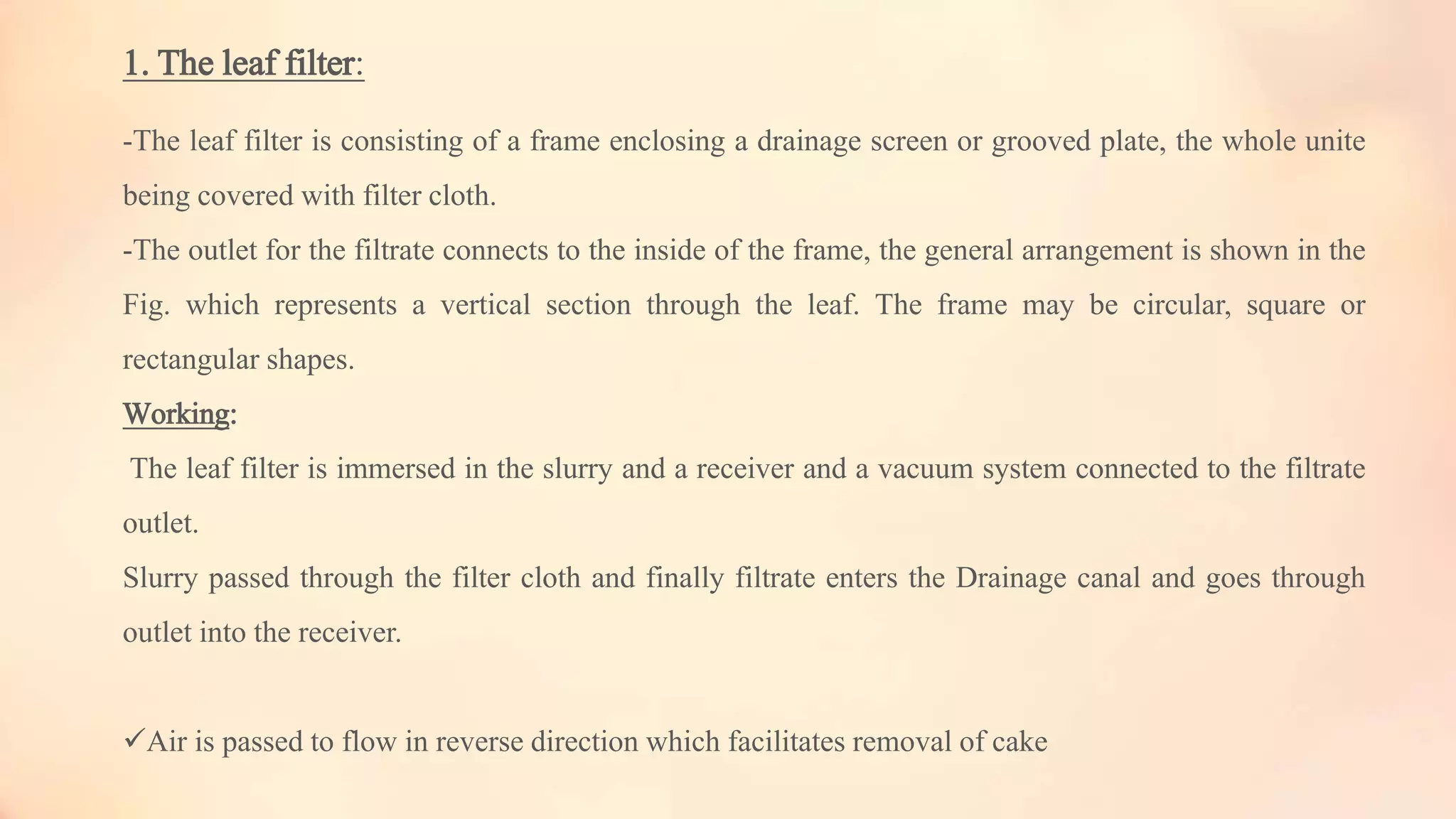 1. The leaf filter:
-The leaf filter is consisting of a frame enclosing a drainage screen or grooved plate, the whole unite
being covered with filter cloth.
-The outlet for the filtrate connects to the inside of the frame, the general arrangement is shown in the
Fig. which represents a vertical section through the leaf. The frame may be circular, square or
rectangular shapes.
Working:
The leaf filter is immersed in the slurry and a receiver and a vacuum system connected to the filtrate
outlet.
Slurry passed through the filter cloth and finally filtrate enters the Drainage canal and goes through
outlet into the receiver.
Air is passed to flow in reverse direction which facilitates removal of cake
 
