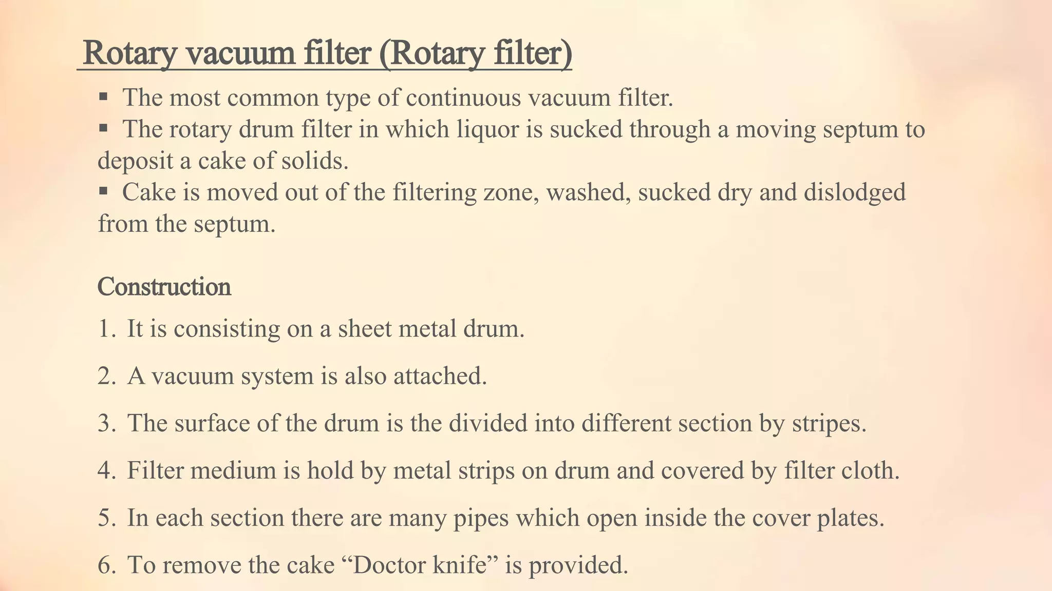 Rotary vacuum filter (Rotary filter)
 The most common type of continuous vacuum filter.
 The rotary drum filter in which liquor is sucked through a moving septum to
deposit a cake of solids.
 Cake is moved out of the filtering zone, washed, sucked dry and dislodged
from the septum.
Construction
1. It is consisting on a sheet metal drum.
2. A vacuum system is also attached.
3. The surface of the drum is the divided into different section by stripes.
4. Filter medium is hold by metal strips on drum and covered by filter cloth.
5. In each section there are many pipes which open inside the cover plates.
6. To remove the cake “Doctor knife” is provided.
 