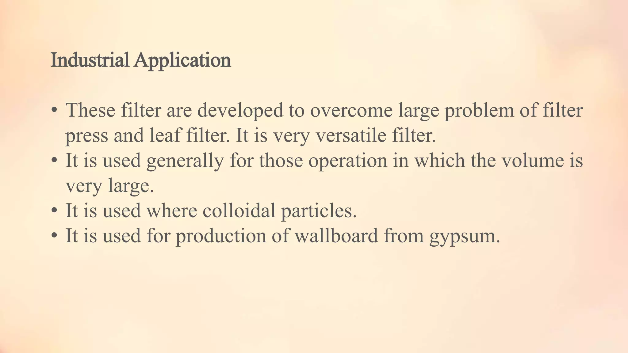 Industrial Application
• These filter are developed to overcome large problem of filter
press and leaf filter. It is very versatile filter.
• It is used generally for those operation in which the volume is
very large.
• It is used where colloidal particles.
• It is used for production of wallboard from gypsum.
 