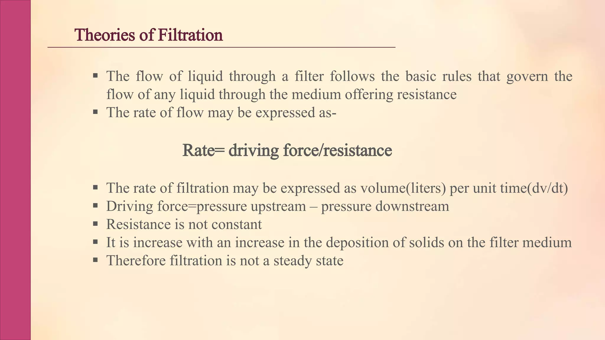 Theories of Filtration
 The flow of liquid through a filter follows the basic rules that govern the
flow of any liquid through the medium offering resistance
 The rate of flow may be expressed as-
Rate= driving force/resistance
 The rate of filtration may be expressed as volume(liters) per unit time(dv/dt)
 Driving force=pressure upstream – pressure downstream
 Resistance is not constant
 It is increase with an increase in the deposition of solids on the filter medium
 Therefore filtration is not a steady state
 
