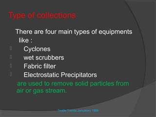 Type of collections
    There are four main types of equipments
     like :
       Cyclones
       wet scrubbers
       Fabric filter
       Electrostatic Precipitators
    are used to remove solid particles from
    air or gas stream.

                  Textile Trends Januarary 1989
 