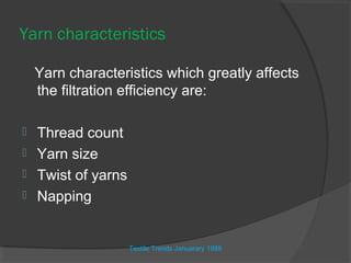 Yarn characteristics

    Yarn characteristics which greatly affects
    the filtration efficiency are:

 Thread count
 Yarn size
 Twist of yarns
 Napping



                   Textile Trends Januarary 1989
 