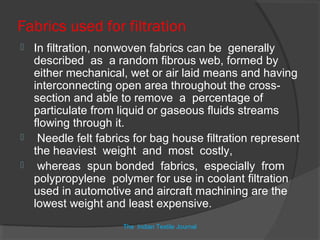 Fabrics used for filtration
 In filtration, nonwoven fabrics can be generally
  described as a random fibrous web, formed by
  either mechanical, wet or air laid means and having
  interconnecting open area throughout the cross-
  section and able to remove a percentage of
  particulate from liquid or gaseous fluids streams
  flowing through it.
 Needle felt fabrics for bag house filtration represent
  the heaviest weight and most costly,
 whereas spun bonded fabrics, especially from
  polypropylene polymer for use in coolant filtration
  used in automotive and aircraft machining are the
  lowest weight and least expensive.
                    The Indian Textile Journal
 