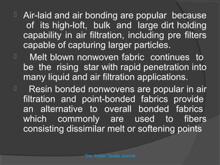  Air-laid and air bonding are popular because
   of its high-loft, bulk and large dirt holding
  capability in air filtration, including pre filters
  capable of capturing larger particles.
    Melt blown nonwoven fabric continues to
  be the rising star with rapid penetration into
  many liquid and air filtration applications.
   Resin bonded nonwovens are popular in air
  filtration and point-bonded fabrics provide
  an alternative to overall bonded fabrics
  which commonly are used to fibers
  consisting dissimilar melt or softening points

                   The Indian Textile Journal
 
