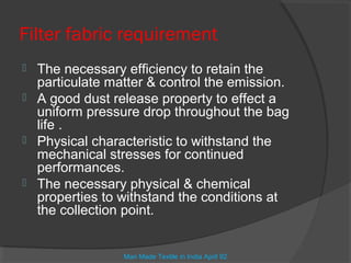 Filter fabric requirement
   The necessary efficiency to retain the
    particulate matter & control the emission.
   A good dust release property to effect a
    uniform pressure drop throughout the bag
    life .
   Physical characteristic to withstand the
    mechanical stresses for continued
    performances.
   The necessary physical & chemical
    properties to withstand the conditions at
    the collection point.


                  Man Made Textile in India April 92
 