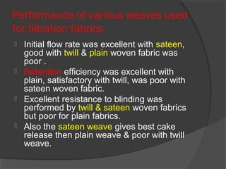 Performance of various weaves used
for filtration fabrics
   Initial flow rate was excellent with sateen,
    good with twill & plain woven fabric was
    poor .
   Retention efficiency was excellent with
    plain, satisfactory with twill, was poor with
    sateen woven fabric.
   Excellent resistance to blinding was
    performed by twill & sateen woven fabrics
    but poor for plain fabrics.
   Also the sateen weave gives best cake
    release then plain weave & poor with twill
    weave.
 