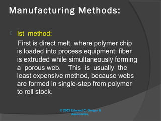 Manufacturing Methods:

   Ist method:
    First is direct melt, where polymer chip
    is loaded into process equipment; fiber
    is extruded while simultaneously forming
    a porous web. This is usually the
    least expensive method, because webs
    are formed in single-step from polymer
    to roll stock.

                  © 2003 Edward C. Gregor &
                         Associates,
 