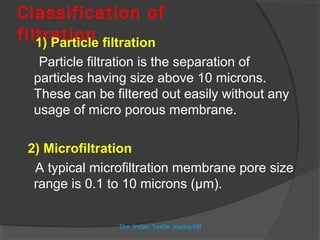 Classification of
filtration filtration
   1) Particle
   Particle filtration is the separation of
  particles having size above 10 microns.
  These can be filtered out easily without any
  usage of micro porous membrane.

 2) Microfiltration
  A typical microfiltration membrane pore size
  range is 0.1 to 10 microns (µm).


                The Indian Textile Journa,98l
 