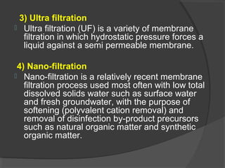 3) Ultra filtration
 Ultra filtration (UF) is a variety of membrane
  filtration in which hydrostatic pressure forces a
  liquid against a semi permeable membrane.

 4) Nano-filtration
 Nano-filtration is a relatively recent membrane
   filtration process used most often with low total
   dissolved solids water such as surface water
   and fresh groundwater, with the purpose of
   softening (polyvalent cation removal) and
   removal of disinfection by-product precursors
   such as natural organic matter and synthetic
   organic matter.
 