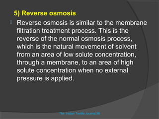 5) Reverse osmosis
 Reverse osmosis is similar to the membrane
  filtration treatment process. This is the
  reverse of the normal osmosis process,
  which is the natural movement of solvent
  from an area of low solute concentration,
  through a membrane, to an area of high
  solute concentration when no external
  pressure is applied.




               The Indian Textile Journal,98
                             ,
 