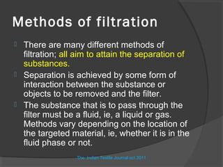 Methods of filtration
   There are many different methods of
    filtration; all aim to attain the separation of
    substances.
   Separation is achieved by some form of
    interaction between the substance or
    objects to be removed and the filter.
   The substance that is to pass through the
    filter must be a fluid, ie, a liquid or gas.
    Methods vary depending on the location of
    the targeted material, ie, whether it is in the
    fluid phase or not.
                   The Indian Textile Journal oct.2011
 