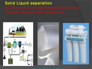 Solid Liquid separation
Eg, Filters used in sewage disposal plants, filters in
chemical industries, water purifiers, etc.
 