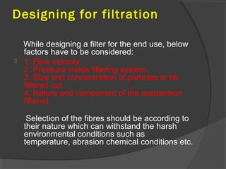 Designing for filtration

  While designing a filter for the end use, below
  factors have to be considered:
 1. Flow velocity.
  2. Pressure inside filtering system.
  3. Size and concentration of particles to be
  filtered out.
  4. Nature and component of the suspension
  filtered.

   Selection of the fibres should be according to
  their nature which can withstand the harsh
  environmental conditions such as
  temperature, abrasion chemical conditions etc.
 